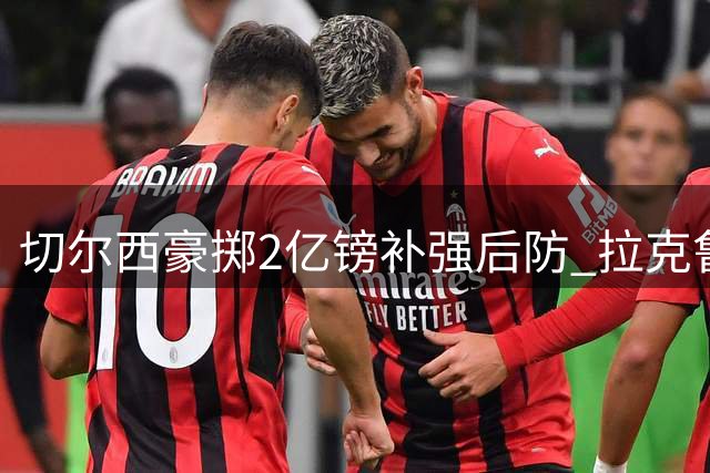 切尔西豪掷2亿镑补强后防 拉克鲁瓦成蓝军新标王