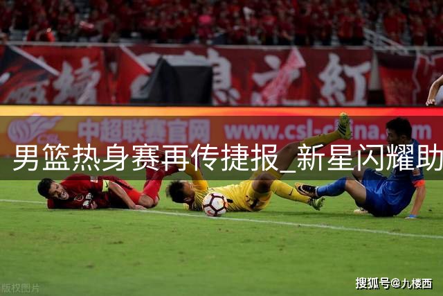 男篮热身赛再传捷报 新星闪耀助队力克格鲁吉亚